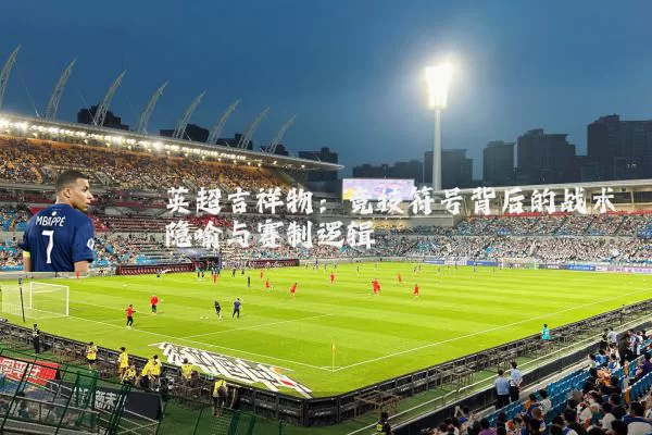 英超吉祥物：竞技符号背后的战术隐喻与赛制逻辑