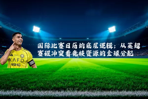 国际比赛日历的底层逻辑：从英超赛程冲突看竞技资源的全球分配